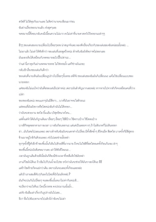 สวัสดี ไม่ได้คุยกันนานเลย ไม่คิดว่านายจะเขียนมาก่อน
ฉันอ่านเรื่องของนายแล้ว เจ๋งสุดๆเลย
จดหมายนี้ที่ตอบกลับคงมีเนื้อนความไม่มาก คงไม่เท่าที่นายคาดหวังไว้หรอกนะฮ่าๆๆ
ฮึๆๆ ของเล่นของนายเปลี่ยนไปเรื่อยๆหรอ น่าสนุกจังเลย ลองฟังเรื่องเกียวกับของเล่นของฉันหน่อยมั้ยหล่ะ ...
ไม่เอาแล้ว ไม่เล่าให้ฟังดีกว่า ของเล่นที่เธอพูดถึงหน่ะ สาหรับฉันยังคิดภาพไม่ออกเลย
มันมองเห็นได้เหมือนกับจดหมายฉบับนี้รึเปล่านะ...
ว่าแต่ นี่เราคุยกันผ่านจดหมายหรอ ไม่ใช่หรอมั้ง แต่ก็ช่างมันเถอะ
กลับเข้าเรื่องของเล่นกันดีกว่า
ของเล่นที่นายเห็นมันเปลี่ยนรูปร่างไปเรื่อยๆงั้นหรอ เท่ดีจัง ของเล่นของฉันมันก็เปลี่ยนนะ แต่ไม่ใช่เปลี่ยนแบบของ
นายหรอก
แต่ของฉันไม่แน่ใจว่ามันคือของเล่นรึเปล่าหน่ะ เพราะมันสาคัญมากเลยหล่ะ หากหายไปจากตัวก็คงเหมือนคนที่ว่าง
เปล่า
ของของฉันหน่ะ ตอนแรกๆมันมีสีขาว... บางทีมันอาจจะใสด้วยนะ
แต่ตอนที่มันยังขาวหรือใสหน่ะฉันจามันไม่ได้หรอก...
ว่ามันจะสวยงาม สดใส ยิ้มแย้ม บริสุทธิขนาดไหน...
แต่ตั้งแต่จาได้มันก็ถูกแต้มมาเรื่อยๆ เรื่อยๆ ใช้สีบ้าง ใช้คราบบ้าง ใช้โคลนบ้าง
บางสีก็หลุดลอกตามกาลเวลา บางอันก็ลบออกนะ แต่แค่เป็นลอยจางๆ ถ้าไม่สังเกตก็ไม่เห็นหรอก
อ่า...มันวิเศษไปเลยแหละ เพราะสาหรับฉันมันจะแตกต่างไปเรื่อย มีทั้งสีคล้าๆ สีโทนมืด สีสดใส บางครั้งก็มีสีคู่ตรง
ข้ามมาอยู่ไกล้กันด้วยแหละ เจ๋งไปเลยช่ายมั๊ยหล่า
ทุกๆครั้งที่รู้ตัวอีกที ของชิ้นนั้นก็เต็มไปด้วยสีที่มากมาย ถึงจะไม่ใช่สีที่สดใสหมดทั้งก้อนก็เถอะ ฮ่าๆ
ของชิ้นนี้หน่ะมันพิเศษมากเลย เล่าให้ฟังดีไหมนะ...
เวลามันถูกแต้มด้วยสีเนี่ยมันก็ต้องมีช่วงเวลาที่รอสีแห้งใช่มัยหล่า
เราแก้ไขมันได้นะ ถ้าเข้มไปก็ปนน้าลงไปซะ หวังว่ามันจะช่วยให้มันจางลงได้นะ ฮึฮึ
แต่ถ้าโชคร้ายก็คงแย่กว่าเดิม เพราะมันจะเลอะทั้งก้อนเลยหล่ะ
แลัวถ้าเราผสมสีทับๆกันลงไปโดยที่ยังไม่แห้งหล่ะ?
มันก็จะปนกันไปเรื่อยๆ จนของชิ้นนั้นหนาไม่เท่ากันหน่ะสิ...
จะเรียกว่าอะไรดีนะ บิดเบี้ยวหรอ คงประมาณนั้นมั้ง...
แย่จัง ฉันลืมเล่าเกี่ยวกับรูปร่างมันไปเลย...
อ๊ะ!! ลืมไปฉันบอกนายไปแล้วนิว่าฉันจะไม่เล่า
 