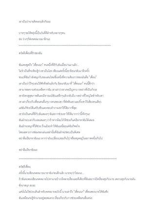 เอาเป็นว่านายคิดเองแล้วกันนะ
บายๆ ขอให้พรุ่งนี้เป็นวันที่ดีสาหรับหลายๆคน
อ่อ ว่างๆก็ส่งจดหมายมาอีกนะ
-------------------------------------------------------------------------------
สวัสดีเพื่อนที่รักของฉัน
ฉันเคยพูดถึง 'เพื่อนนก' คนหนึ่งที่ดีกับฉันเมื่อนานมาแล้ว...
ไม่จาเป็นที่จะต้องรู้ว่าเขาเป็นใคร เพียงแต่ครั้งนี้เขาย้อนกลับมาอีกครั้ง
ขณะที่ฉันกาลังสนุกกับของเล่นใหม่ชิ้นหนึ่งที่ความต้องการของมันคือ 'เพื่อน'
เอาเป็นว่าไว้จะเล่นให้ฟังทีหลังแล้วกัน ย้อนกลับมาที่ 'เพื่อนนก' คนนี้ดีกว่า
เขามาขอความช่วยเหลือจากฉัน เขาเล่าว่าเขาเจอปัญหาบางอย่างที่เป็นกังวล
เขายังคงดูสุขภาพดีและมีอารมณ์ขันแต่ลึกๆแล้วกลับมีบางอย่างที่ใหญ่โตสาหรับเขา
เขาเล่าเกี่ยวกับเพื่อนคนอื่นๆบางคนของเขา ที่ตัดสินเขาและทิ้งเขาไว้เพียงคนเดียว
แต่ฉันก็ช่วยได้แค่รับฟังและตอบคาถามเขาให้ได้มากที่สุด
เขายังเป็นคนที่ดีกับฉันเสมอๆ ฉันอยากช่วยเขาให้ได้มากกว่านี้จริงๆนะ
ฉันมักจะบอกกับเธอเสมอๆ ว่าถ้าหากมีอะไรให้ช่วยก็แค่เรียกหาฉันได้เสมอ
ฉันมักจะสนุกที่ได้ช่วย ถึงแม้จะทาให้ฉันเหนื่อยแต่ฉันก็พอใจ
โดยเฉพาะการซ่อมของเล่นเหล่านั้นที่ฉันมักจะชอบเป็นพิเศษ
อย่าลืมเรียกหาฉันนะ หากว่ามันเปลี่ยนบ่อยเกินไป หรือหยุดอยู่ในสภาพหนึ่งเกินไป
อย่าลืมเรียกฉันนะ
------------------------------------------------------------------------------------
สวัสดีเพื่อน
ครั้งนี้นายเขียนจดหมายมาหาฉันก่อนอีกแล้ว นายจะว่าไหมนะ...
ถ้าฉันจะลองเขียนจดหมายไปหานายบ้าง มีหลายเรื่องเลยทีเดียวที่ฉันอยากเปิดเรื่องคุยกับนาย เพราะคุยกับนายมัน
ชั่งน่าสนุก ฮะฮะ
แต่นั่นไม่ใช่ประเด็นสาหรับจดหมายฉบับนี้นายเล่าถึง 'เพื่อนนก' เพื่อนของนายให้ฉันฟัง
ฉันเหมือนจะรู้จักนายอยู่พอสมควร เรื่องเกี่ยวกับการช่วยเหลือคนอื่นหน่ะ
 