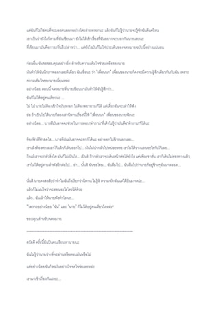 แต่ฉันก็ไม่ใช่คนที่จะมองคนออกอย่างโดยง่ายหรอกนะ แล้วฉันก็ไม่รู้ว่านายจะรู้จักฉันดีแค่ไหน
เอาเป็นว่ายังไงก็ตามที่ฉันเขียนมา ยังไม่ได้เข้าเรื่องที่ฉันอยากจะบอกกันนายเลยนะ
ที่เขียนมามันคือการเกริ่นรึเปล่าหว่า... แต่ยังไงมันก็ไม่ใช่ประเด็นของจดหมายฉบับนี้อย่างแน่นอน
ก่อนอื่น ฉันขอขอบคุณอย่างยิ่ง สาหรับความเต็มใจช่วยเหลือของนาย
มันทาให้ฉันนึกภาพออกเลยทีเดียว ฉันเชื่อนะ ว่า 'เพื่อนนก' เพื่อนของนายก็คงจะมีความรู้สึกเดียวกันกับฉัน เพราะ
ความเต็มใจของนายเนี่ยแหละ
อย่างน้อย ตอนนี้จดหมายที่นายเขียนมามันทาให้ฉันรู้สึกว่า...
ฉันก็ไม่ได้อยู่คนเดียวนะ ...
ไม่ ไม่ นายไม่ต้องเข้าใจมันหรอก ไม่ต้องพยายามก็ได้ แต่เดี๋ยวฉันจะเล่าให้ฟัง
อ่อ ถ้าเป็นไปได้นายก็ลองเล่านิทานเรื่องนี้ให้ 'เพื่อนนก' เพื่อนของนายฟังนะ
อย่างน้อย... บางทีมันอาจจะช่วยในการตอบ"คาถาม"ที่เค้าไม่รู้ว่ามันคือ"คาถาม"ก็ได้นะ
ท้องฟ้ าสีฟ้ าสดใส... บางทีฝนมันอาจจะตกก็ได้นะ อย่าออกไปข้างนอกเลย...
เราเล็งท้องทะเลเอาไว้แล้วก็เดินออกไป... มันไม่น่ากลัวไปหน่อยหรอ เราไม่ได้วางแผนอะไรกันไว้เลย...
ถีงแม้เราจะกลัวสิ่งใด มันก็ไม่เป็นไร... เป็นสิ ถ้ากลัวเราจะเดินหน้าต่อได้ยังไง แค่เพียงขาสั่น เราก็เดินไม่ตรงทางแล้ว
เราไม่ได้อยู่ตามลาพังอีกต่อไป... อ่า... นั้นสิ ฉันขอโทษ... ฉันลืมไป... ฉันลืมไปว่านายก็อยู่ข้างๆฉันมาตลอด...
นั่นสิ นายคงสงสัยว่าทาไมฉันถึงเรียกว่านิทาน ไม่รู้สิ ความจริงฉันแค่ได้ยินมาหน่ะ...
แล้วก็ไม่แน่ใจว่าจะสอนอะไรใครได้ด้วย
แล้ว.. ฉันเล้าให้นายฟังทาไมนะ...
"เพราะอย่างน้อย 'ฉัน' และ 'นาย' ก็ไม่ได้อยู่คนเดียวไงหล่ะ"
ขอบคุณสาหรับจดหมาย
-----------------------------------------------------------------
สวัสดี ครั้งนี้ฉันป็นคนเขียนหานายนะ
ฉันไม่รู้ว่านายว่างที่จะอ่านหรือตอบมันหรือไม่
แต่อย่างน้อยฉันก็รอมันอย่างใจจดใจจ่อเลยหล่ะ
เรามาเข้าเรื่องกันเถอะ...
 