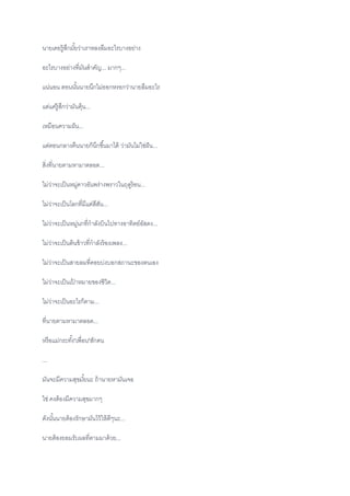 นายเคยรู้สึกมั้ยว่าเราหลงลืมอะไรบางอย่าง
อะไรบางอย่างที่มันสาคัญ... มากๆ...
แน่นอน ตอนนั้นนายนึกไม่ออกหรอกว่านายลืมอะไร
แต่แค่รู้สึกว่ามันคุ้น...
เหมือนความฝัน...
แต่ตอนกลางคืนนายก็นึกขึ้นมาได้ ว่ามันไม่ใช่ฝัน...
สิ่งที่นายตามหามาตลอด...
ไม่ว่าจะเป็นหมู่ดาวอันพร่างพราวในฤดูร้อน...
ไม่ว่าจะเป็นโลกที่มีแต่สีสัน...
ไม่ว่าจะเป็นหมู่นกที่กาลังบินไปทางอาทิตย์อัสดง...
ไม่ว่าจะเป็นต้นข้าวที่กาลังร้องเพลง...
ไม่ว่าจะเป็นสายลมที่คอยบ่งบอกสถานะของตนเอง
ไม่ว่าจะเป็นเป้ าหมายของชิวิต...
ไม่ว่าจะเป็นอะไรก็ตาม...
ที่นายตามหามาตลอด...
หรือแม่กระทั้ง"เพื่อน"สักคน
...
มันจะมีความสุขมั้ยนะ ถ้านายหามันเจอ
ใช่ คงต้องมีความสุขมากๆ
ดังนั้นนายต้องรักษามันไว้ให้ดีๆนะ...
นายต้องยอมรับผลที่ตามมาด้วย...
 
