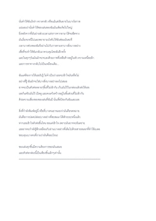 นั่นทาให้ฉันเริงร่า หวาดกลัว หรือแม้แต่เขินอายในบางโอกาส
แน่นอนว่านั่นทาให้ของเล่นของฉันมันเพ้อเจ้อไปใหญ่
ยิ่งหลังจากที่มันผ่านช่วงเวลาแห่งการจากลามาได้จนซีดจาง
มันเริ่มจะหนีไปและพยายามบังคับให้ฉันซ่อมมันซะที
เวลาบางช่วงของฉันจึงผ่านไปกับการตามหาบางสิ่งบางอย่าง
เพื่อที่จะทาให้ฉันกลับมาควบคุมโดยฉันอีกครั้ง
และในทุกๆวันมันมักจะจบลงด้วยภาพที่เหลือค้างอยู่ในหัว ความเหนื่อยล้า
และการหาทางกลับไปเป็นเหมือนเดิม...
ฉันแค่ต้องการให้เธอรับรู้ ไม่จาเป็นว่าเธอจะเข้าใจมันหรือไม่
อย่างที่รู้ ฉันมักจะใส่บางสิ่งบางอย่างลงไปเสมอ
อาจจะเป็นตัวต่อหลายๆชิ้นที่ไม่เข้ากัน เก็บมันไว้ในกล่องแล้วส่งให้เธอ
เธอก็แค่รับมันไว้ เปิดดู และคงเคว้งคว้างอยู่ในชิ้นส่วนที่ไม่เข้ากัน
ด้วยความเสี่ยงของของเล่นที่ฉันมี นั่นเพื่อป้ องกันฉันและเธอ
สิ่งที่กาลังพิมพ์อยู่นี่ หรือที่บางคนอาจมองว่ามันคือจดหมาย
มันคือการปลดปล่อยบางอย่างที่สะสมมาได้สักระยะหนึ่งแล้ว
หากเธอเข้าใจตัวต่อชิ้นไหน ขอแค่เข้าใจ เพราะมันอาจจะอันตราย
เธออาจจะกาลังรู้สึกเหมือนกับอ่านบางอย่างที่เต็มไปด้วยสายหมอกที่ทาให้เบลอ
ขอบคุณบางคนที่ถามว่ามันคืออะไรนะ
ของเล่นทุกชิ้นมีความต้องการของมันเสมอ
และตัวต่อกล่องนี้เป็นเพียงชิ้นเล็กๆเท่านั้น
----------------------------------------------------------------------
 
