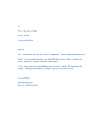 To: 
Wires International WLL 
PO Box 32440 
Kingdom of Bahrain 
Dear Sir, 
Sub.: Request for Business Visa for Mr. Vineeth M.L.(Vineeth Mookola Lokanadhan) 
Further to our various discussions, we would like to visit your offices in Bahrain to 
discuss and pursue business related issues with you. 
In this regard I request you to kindly arrange a business visa for Mr Vineeth at the 
earliest. Please find herewith his passport copy for your further action. 
Yours faithfully, 
Ramesh Marimuthu 
Business Head-Consulting 
