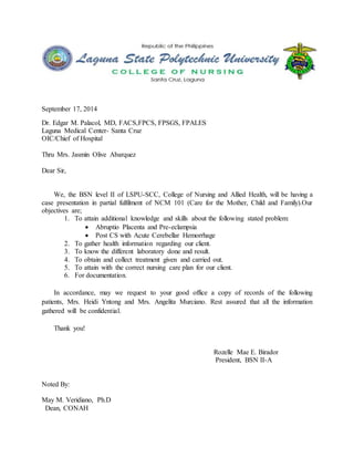 September 17, 2014 
Dr. Edgar M. Palacol, MD, FACS,FPCS, FPSGS, FPALES 
Laguna Medical Center- Santa Cruz 
OIC/Chief of Hospital 
Thru Mrs. Jasmin Olive Abarquez 
Dear Sir, 
We, the BSN level II of LSPU-SCC, College of Nursing and Allied Health, will be having a 
case presentation in partial fulfilment of NCM 101 (Care for the Mother, Child and Family).Our 
objectives are; 
1. To attain additional knowledge and skills about the following stated problem: 
 Abruptio Placenta and Pre-eclampsia 
 Post CS with Acute Cerebellar Hemorrhage 
2. To gather health information regarding our client. 
3. To know the different laboratory done and result. 
4. To obtain and collect treatment given and carried out. 
5. To attain with the correct nursing care plan for our client. 
6. For documentation. 
In accordance, may we request to your good office a copy of records of the following 
patients, Mrs. Heidi Yntong and Mrs. Angelita Murciano. Rest assured that all the information 
gathered will be confidential. 
Thank you! 
Rozelle Mae E. Birador 
President, BSN II-A 
Noted By: 
May M. Veridiano, Ph.D 
Dean, CONAH 
