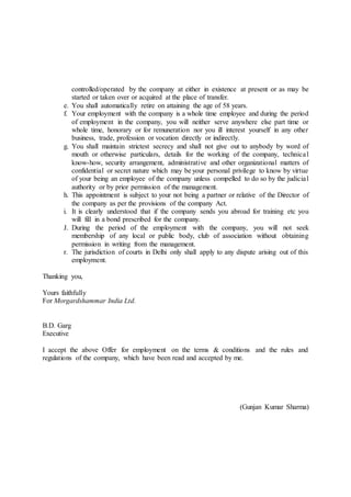 controlled/operated by the company at either in existence at present or as may be
started or taken over or acquired at the place of transfer.
e. You shall automatically retire on attaining the age of 58 years.
f. Your employment with the company is a whole time employee and during the period
of employment in the company, you will neither serve anywhere else part time or
whole time, honorary or for remuneration nor you ill interest yourself in any other
business, trade, profession or vocation directly or indirectly.
g. You shall maintain strictest secrecy and shall not give out to anybody by word of
mouth or otherwise particulars, details for the working of the company, technical
know-how, security arrangement, administrative and other organizational matters of
confidential or secret nature which may be your personal privilege to know by virtue
of your being an employee of the company unless compelled to do so by the judicial
authority or by prior permission of the management.
h. This appointment is subject to your not being a partner or relative of the Director of
the company as per the provisions of the company Act.
i. It is clearly understood that if the company sends you abroad for training etc you
will fill in a bond prescribed for the company.
J. During the period of the employment with the company, you will not seek
membership of any local or public body, club of association without obtaining
permission in writing from the management.
r. The jurisdiction of courts in Delhi only shall apply to any dispute arising out of this
employment.
Thanking you,
Yours faithfully
For Morgardshammar India Ltd.
B.D. Garg
Executive
I accept the above Offer for employment on the terms & conditions and the rules and
regulations of the company, which have been read and accepted by me.
(Gunjan Kumar Sharma)
 