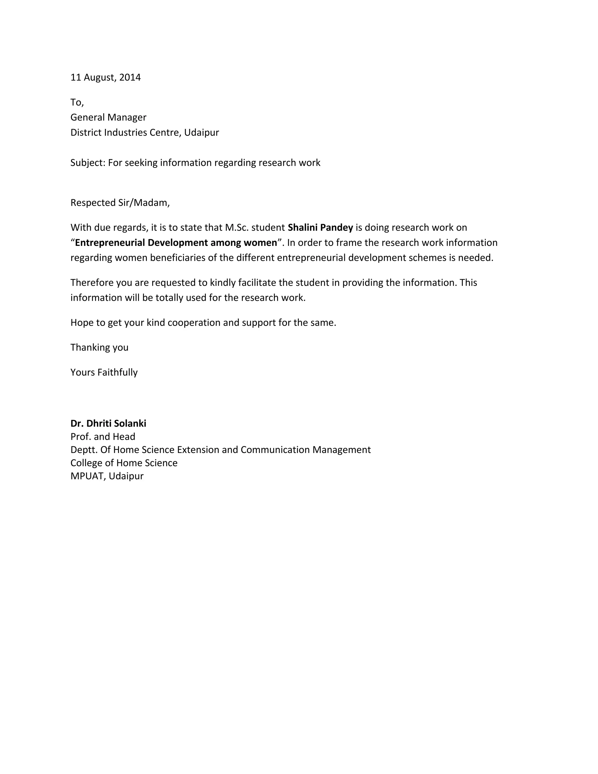 11 August, 2014
To,
General Manager
District Industries Centre, Udaipur
Subject: For seeking information regarding research work
Respected Sir/Madam,
With due regards, it is to state that M.Sc. student Shalini Pandey is doing research work on
“Entrepreneurial Development among women”. In order to frame the research work information
regarding women beneficiaries of the different entrepreneurial development schemes is needed.
Therefore you are requested to kindly facilitate the student in providing the information. This
information will be totally used for the research work.
Hope to get your kind cooperation and support for the same.
Thanking you
Yours Faithfully
Dr. Dhriti Solanki
Prof. and Head
Deptt. Of Home Science Extension and Communication Management
College of Home Science
MPUAT, Udaipur
 
