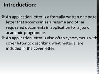 Introduction:
 An application letter is a formally written one page
letter that accompanies a resume and other
requested documents in application for a job or
academic programme.
 An application letter is also often synonymous with
cover letter to describing what material are
included in the cover letter.
 