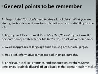 General points to be remember
1. Keep it brief. You don’t need to give a lot of detail. What you are
aiming for is a clear and concise explanation of your suitability for the
job.
2. Begin your letter or email ‘Dear Mr./Mrs./Ms. xx’ if you know the
person’s name, or ‘Dear Sir or Madam’ if you don’t know their name.
3. Avoid inappropriate language such as slang or technical jargon.
4. Use brief, informative sentences and short paragraphs.
5. Check your spelling, grammar, and punctuation carefully. Some
employers routinely discard job applications that contain such mistakes.
 