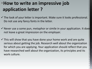 How to write an impressive job
application letter ?
 The look of your letter is important. Make sure it looks professional.
Do not use any fancy fonts in the letter.
 Never use a some pun, metaphor or simile in your application. It does
not leave a great impression on the employer.
 This will show that you have done your home work and are quite
serious about getting the job. Research well about the organization
for which you are applying. Your application should reflect that you
have researched well about the organization, its principles and its
work culture.
 