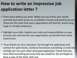  Think twice before you write. Make sure you frame your words
correctly and come across as a confident, honest and positive person.
These are the traits that every organisation will look for. Avoid using
huge or complex sentences.
 Highlight your skills. Explain your roles and responsibilities on your
previous job and how the new organisation can benefit from these
experiences.
 Final checks are very important. Go through the application and
recheck for spell checks, sentence formations everything. A small silly
mistake can ruin your other wise good application. Check that you
have filled everything precisely that was asked for. Do not forget to
keep a copy of the letter with you.
How to write an impressive job
application letter ?
 