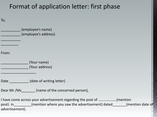 To,
__________ (employee’s name)
__________ (employee’s address)
__________
_________
From:
______________ (Your name)
______________ (Your address)
__________________
Date __________ (date of writing letter)
Dear Mr /Ms_______ (name of the concerned person),
I have come across your advertisement regarding the post of ………………..(mention
post) in_________(mention where you saw the advertisement) dated_______(mention date of
advertisement).
Format of application letter: first phase
 