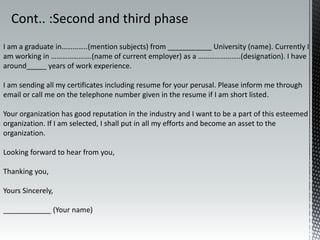 I am a graduate in…………..(mention subjects) from ___________ University (name). Currently I
am working in ………………….(name of current employer) as a …………………..(designation). I have
around_____ years of work experience.
I am sending all my certificates including resume for your perusal. Please inform me through
email or call me on the telephone number given in the resume if I am short listed.
Your organization has good reputation in the industry and I want to be a part of this esteemed
organization. If I am selected, I shall put in all my efforts and become an asset to the
organization.
Looking forward to hear from you,
Thanking you,
Yours Sincerely,
____________ (Your name)
Cont.. :Second and third phase
 