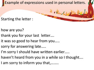 Example of expressions used in personal letters.
Starting the letter :
how are you?
thank you for your last letter….
it was so good to hear from you…..
sorry for answering late…..
I’m sorry I should have written earlier…..
haven’t heard from you in a while so I thought….
I am sorry to inform you that,……..
 