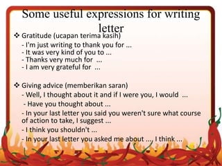 Some useful expressions for writing
letter Gratitude (ucapan terima kasih)
- I'm just writing to thank you for ...
- It was very kind of you to ...
- Thanks very much for ...
- I am very grateful for ...
 Giving advice (memberikan saran)
- Well, I thought about it and if I were you, I would ...
- Have you thought about ...
- In your last letter you said you weren't sure what course
of action to take, I suggest ...
- I think you shouldn't ...
- In your last letter you asked me about ..., I think ...
 