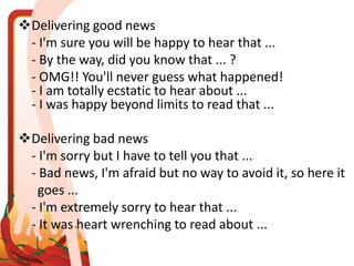 Delivering good news
- I'm sure you will be happy to hear that ...
- By the way, did you know that ... ?
- OMG!! You'll never guess what happened!
- I am totally ecstatic to hear about ...
- I was happy beyond limits to read that ...
Delivering bad news
- I'm sorry but I have to tell you that ...
- Bad news, I'm afraid but no way to avoid it, so here it
goes ...
- I'm extremely sorry to hear that ...
- It was heart wrenching to read about ...
 