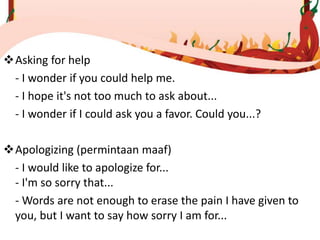 Asking for help
- I wonder if you could help me.
- I hope it's not too much to ask about...
- I wonder if I could ask you a favor. Could you...?
Apologizing (permintaan maaf)
- I would like to apologize for...
- I'm so sorry that...
- Words are not enough to erase the pain I have given to
you, but I want to say how sorry I am for...
 