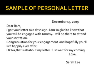 December 13, 2009
Dear Rara,
I got your letter two days ago. I am so glad to know that
you will be engaged withTommy. I will be there to attend
your invitation.
Congratulation for your engagement and hopefully you’ll
live happily ever after.
Ok Ra,that’s all about my letter. Just wait for my coming.
Love,
Sarah Lee
 