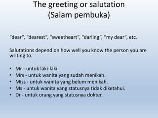 The greeting or salutation
(Salam pembuka)
“dear”, “dearest”, “sweetheart”, “darling”, “my dear”, etc.
Salutations depend on how well you know the person you are
writing to.
• Mr - untuk laki-laki.
• Mrs - untuk wanita yang sudah menikah.
• Miss - untuk wanita yang belum menikah.
• Ms - untuk wanita yang statusnya tidak diketahui.
• Dr - untuk orang yang statusnya dokter.
 