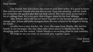Dear Mahde,
Our friends Abo and Johare also want to send their hellos. It is good to know
that you have new friends who are nice to you. Your tree-planting activity made
me remember the garden plot that we took care of. We were lucky to harvest to a
lot of cabbage then. We even gave Abo a bigger share for his four siblings.
Abo, Johare, abd I still eat our lunch together in our favorite spot-under the
mango tree. Johare still picks mangoes from the tree whenever he forgets to bring
his lunch.
we also have a new teacher, Ms. Cruz. She came from Manila. She and her
family in our barangay. She also often talks about places in Manila like the big
shopping malls she has visited. I think Manila is an exciting place to visit someday.
We hope to see you soon, so we could play together again.
Your friend,
Rashid
 
