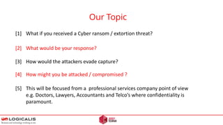 Our Topic
[1] What if you received a Cyber ransom / extortion threat?
[2] What would be your response?
[3] How would the attackers evade capture?
[4] How might you be attacked / compromised ?
[5] This will be focused from a professional services company point of view
e.g. Doctors, Lawyers, Accountants and Telco’s where confidentiality is
paramount.
 