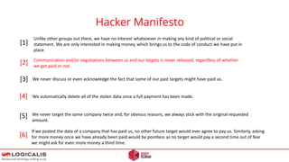 Hacker Manifesto
[1]
[2]
[3]
[4]
[5]
Unlike other groups out there, we have no interest whatsoever in making any kind of political or social
statement. We are only interested in making money, which brings us to the code of conduct we have put in
place
Communication and/or negotiations between us and our targets is never released, regardless of whether
we get paid or not.
We never discuss or even acknowledge the fact that some of our past targets might have paid us.
We automatically delete all of the stolen data once a full payment has been made.
We never target the same company twice and, for obvious reasons, we always stick with the original requested
amount.
[6]
If we posted the data of a company that has paid us, no other future target would ever agree to pay us. Similarly, asking
for more money once we have already been paid would be pointless as no target would pay a second time out of fear
we might ask for even more money a third time.
 
