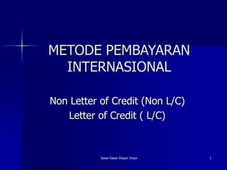METODE PEMBAYARAN
INTERNASIONAL
Non Letter of Credit (Non L/C)
Letter of Credit ( L/C)
Dasar-Dasar Ekspor Impor 1
 