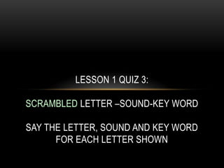 LESSON 1 QUIZ 3:

SCRAMBLED LETTER –SOUND-KEY WORD

SAY THE LETTER, SOUND AND KEY WORD
      FOR EACH LETTER SHOWN
 
