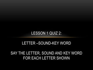 LESSON 1 QUIZ 2:

     LETTER –SOUND-KEY WORD

SAY THE LETTER, SOUND AND KEY WORD
      FOR EACH LETTER SHOWN
 