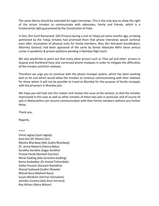 The same liberty should be extended for legal interviews. This is the only way to allow the right
of the prison inmates to communicate with advocates, family and friends, which is a
fundamental right guaranteed by the Constitution of India.
In fact, Shri Sunil Ramanand (DG Prisons) during a visit to Taloja jail some months ago, on being
petitioned by the Taloja inmates had promised them that phone interviews would continue
even after resumption of physical visits for family members. Also, Shri Ashutosh Kumbhakoni,
Attorney General, had been appraised of the same by Senior Advocate Mihir Desai amicus
curiae in pandemic & prisons petitions pending in Bombay High Court.
We also would like to point out that many other prisons such as Tihar jail and other prisons in
Gujarat and Jharkhand have also continued phone mulaqats in order to mitigate the difficulties
of the inmates and their relatives.
Therefore we urge you to continue with the phone mulaqat system, which has been working
well so far and which would allow the inmates to continue communicating with their relatives
for those whom it will not be possible to travel to Mumbai for the purpose of family mulaqats
with the prisoners in Mumbai jails.
We hope you will look into this matter and resolve this issue at the earliest, so that the inmates
imprisoned in this case as well as other inmates of these two jails in particular and of course all
jails in Maharashtra can resume communication with their family members without any further
delay.
Thank you.
Regards,
****
Vimal Jagtap (Jyoti Jagtap)
Koel Sen (Dr Shoma Sen)
Maisha Bhardwaj (Adv Sudha Bhardwaj)
Dr. Jenny Rowena (Hanny Babu)
Surekha Gorakhe (Sagar Gorkhe)
Pranali Parab (Ramesh Gaichor)
Minal Gadling (Adv Surendra Gadling)
Rama Ambedkar (Dr Anand Teltumbde)
Sahba Hussain (Gautam Navlakha)
Sharad Gaikwad (Sudhir Dhawle)
Monali Raut (Mahesh Raut)
Susan Abraham (Vernon Gonsalves)
Jennifer Coutino (Adv Arun Ferriera)
Roy Wilson (Rona Wilson)
 