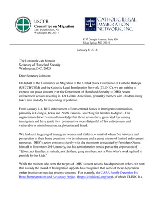 January 8, 2016
The Honorable Jeh Johnson
Secretary of Homeland Security
Washington, D.C. 20528
Dear Secretary Johnson:
On behalf of the Committee on Migration of the United States Conference of Catholic Bishops
(USCCB/COM) and the Catholic Legal Immigration Network (CLINIC), we are writing to
express our grave concern over the Department of Homeland Security’s (DHS) recent
enforcement actions resulting in 121 Central Americans, primarily mothers with children, being
taken into custody for impending deportation.
From January 2-4, DHS enforcement officers entered homes in immigrant communities,
primarily in Georgia, Texas and North Carolina, searching for families to deport. Our
organizations have first-hand knowledge that these actions have generated fear among
immigrants and have made their communities more distrustful of law enforcement and
vulnerable to misinformation, exploitation and fraud.
We find such targeting of immigrant women and children -- most of whom fled violence and
persecution in their home countries -- to be inhumane and a grave misuse of limited enforcement
resources. DHS’s action contrasts sharply with the statements articulated by President Obama
himself in November 2014, namely, that his administration would pursue the deportation of
“felons, not families; criminals, not children; gang members, not a Mom who’s working hard to
provide for her kids.”
While the mothers who were the targets of DHS’s recent actions had deportation orders, we note
that already the Board of Immigration Appeals has recognized that some of these deportation
orders involve serious due process concerns. For example, the CARA Family Detention Pro
Bono Representation and Advocacy Project (https://cliniclegal.org/cara), of which CLINIC is a
USCCB
Committee on Migration
3211 Fourth Street, NE
Washington DC 20017
8757 Georgia Avenue, Suite 850
Silver Spring, MD 20910
 