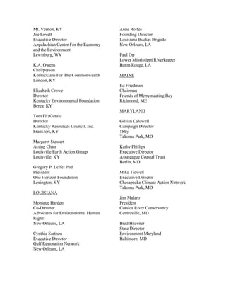 Mt. Vernon, KY                       Anne Rolfes
Joe Lovett                           Founding Director
Executive Director                   Louisiana Bucket Brigade
Appalachian Center For the Economy   New Orleans, LA
and the Environment
Lewisburg, WV                        Paul Orr
                                     Lower Mississippi Riverkeeper
K.A. Owens                           Baton Rouge, LA
Chairperson
Kentuckians For The Commonwealth     MAINE
London, KY
                                     Ed Friedman
Elizabeth Crowe                      Chairman
Director                             Friends of Merrymeeting Bay
Kentucky Environmental Foundation    Richmond, ME
Berea, KY
                                     MARYLAND
Tom FitzGerald
Director                             Gillian Caldwell
Kentucky Resources Council, Inc.     Campaign Director
Frankfort, KY                        1Sky
                                     Takoma Park, MD
Margaret Stewart
Acting Chair                         Kathy Phillips
Louisville Earth Action Group        Executive Director
Louisville, KY                       Assateague Coastal Trust
                                     Berlin, MD
Gregory P. Leffel Phd
President                            Mike Tidwell
One Horizon Foundation               Executive Director
Lexington, KY                        Chesapeake Climate Action Network
                                     Takoma Park, MD
LOUISIANA
                                     Jim Malaro
Monique Harden                       President
Co-Director                          Corsica River Conservancy
Advocates for Environmental Human    Centreville, MD
Rights
New Orleans, LA                      Brad Heavner
                                     State Director
Cynthia Sarthou                      Environment Maryland
Executive Director                   Baltimore, MD
Gulf Restoration Network
New Orleans, LA
 