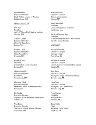 David Hoskins                          Meredith Small
Executive Director                     Executive Director
Izaak Walton League of America         Toxics Action Center
Gaithersburg, MD                       Boston, MA

MASSAHUSETTS                           Kevin Knobloch
                                       President
Pam Solo                               Union of Concerned Scientists
President                              Cambridge MA
theCLEAN.org/Civil Society Institute
Newton, MA                             Jan Schlichtmann, Esq.
                                       President
Armond Cohen                           Wenham Lake Watershed Association
Executive Director                     Beverly, Massachusetts
Clean Air Task Force
Boston, MA                             MICHIGAN

Barbara J. Hill                        Michael Garfield
Executive Director                     Executive Director
Clean Power Now                        Ecology Center
Hyannis, MA                            Ann Arbor, MI

John B. Kassel                         Nicholas Schroeck
President                              Executive Director
Conservation Law Foundation            Great Lakes Environmental Law Center
Boston, MA                             Detroit, MI

Martha Dansdill                        Tom Karas
Executive Director                     Executive Director
HealthLink                             Michigan Energy Alternatives Project
Swampscott, MA                         Traverse City, MI

Christine Tabak                        Hans Voss
Executive Director                     Executive Director
Merrimack River Watershed Council      Michigan Land Use Institute
Lowell, MA                             Traverse City, MI

Ian Cooke                              Peter Sinclair
Executive Director                     President
Neponset River Watershed Association   MidlandCares
Canton, MA                             Midland, MI

Niaz Dorry                             Terry Miller
Executive Director                     Chair
Northwest Atlantic Marine Alliance     The Lone Tree Council
Gloucester, MA                         Bay City, MI
 