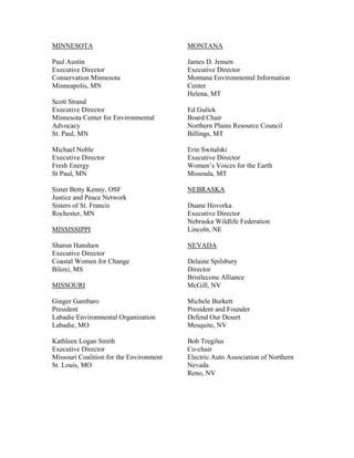MINNESOTA                                MONTANA

Paul Austin                              James D. Jensen
Executive Director                       Executive Director
Conservation Minnesota                   Montana Environmental Information
Minneapolis, MN                          Center
                                         Helena, MT
Scott Strand
Executive Director                       Ed Gulick
Minnesota Center for Environmental       Board Chair
Advocacy                                 Northern Plains Resource Council
St. Paul, MN                             Billings, MT

Michael Noble                            Erin Switalski
Executive Director                       Executive Director
Fresh Energy                             Women’s Voices for the Earth
St Paul, MN                              Missoula, MT

Sister Betty Kenny, OSF                  NEBRASKA
Justice and Peace Network
Sisters of St. Francis                   Duane Hovorka
Rochester, MN                            Executive Director
                                         Nebraska Wildlife Federation
MISSISSIPPI                              Lincoln, NE

Sharon Hanshaw                           NEVADA
Executive Director
Coastal Women for Change                 Delaine Spilsbury
Biloxi, MS                               Director
                                         Bristlecone Alliance
MISSOURI                                 McGill, NV

Ginger Gambaro                           Michele Burkett
President                                President and Founder
Labadie Environmental Organization       Defend Our Desert
Labadie, MO                              Mesquite, NV

Kathleen Logan Smith                     Bob Tregilus
Executive Director                       Co-chair
Missouri Coalition for the Environment   Electric Auto Association of Northern
St. Louis, MO                            Nevada
                                         Reno, NV
 