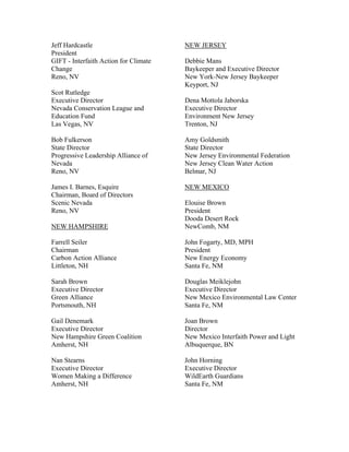 Jeff Hardcastle                        NEW JERSEY
President
GIFT - Interfaith Action for Climate   Debbie Mans
Change                                 Baykeeper and Executive Director
Reno, NV                               New York-New Jersey Baykeeper
                                       Keyport, NJ
Scot Rutledge
Executive Director                     Dena Mottola Jaborska
Nevada Conservation League and         Executive Director
Education Fund                         Environment New Jersey
Las Vegas, NV                          Trenton, NJ

Bob Fulkerson                          Amy Goldsmith
State Director                         State Director
Progressive Leadership Alliance of     New Jersey Environmental Federation
Nevada                                 New Jersey Clean Water Action
Reno, NV                               Belmar, NJ

James I. Barnes, Esquire               NEW MEXICO
Chairman, Board of Directors
Scenic Nevada                          Elouise Brown
Reno, NV                               President
                                       Dooda Desert Rock
NEW HAMPSHIRE                          NewComb, NM

Farrell Seiler                         John Fogarty, MD, MPH
Chairman                               President
Carbon Action Alliance                 New Energy Economy
Littleton, NH                          Santa Fe, NM

Sarah Brown                            Douglas Meiklejohn
Executive Director                     Executive Director
Green Alliance                         New Mexico Environmental Law Center
Portsmouth, NH                         Santa Fe, NM

Gail Denemark                          Joan Brown
Executive Director                     Director
New Hampshire Green Coalition          New Mexico Interfaith Power and Light
Amherst, NH                            Albuquerque, BN

Nan Stearns                            John Horning
Executive Director                     Executive Director
Women Making a Difference              WildEarth Guardians
Amherst, NH                            Santa Fe, NM
 