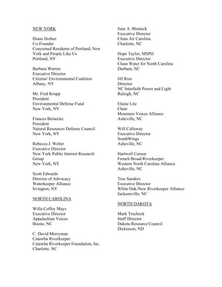 NEW YORK                               June A. Blotnick
                                       Executive Director
Diane Hofner                           Clean Air Carolina
Co-Founder                             Charlotte, NC
Concerned Residents of Portland, New
York and People Like Us                Hope Taylor, MSPH
Portland, NY                           Executive Director
                                       Clean Water for North Carolina
Barbara Warren                         Durham, NC
Executive Director
Citizens' Environmental Coalition      Jill Rios
Albany, NY                             Director
                                       NC Interfaith Power and Light
Mr. Fred Krupp                         Raleigh, NC
President
Environmental Defense Fund             Elaine Lite
New York, NY                           Chair
                                       Mountain Voices Alliance
Frances Beinecke                       Asheville, NC
President
Natural Resources Defense Council      Will Callaway
New York, NY                           Executive Director
                                       SouthWings
Rebecca J. Weber                       Asheville, NC
Executive Director
New York Public Interest Research      Hartwell Carson
Group                                  French Broad Riverkeeper
New York, NY                           Western North Carolina Alliance
                                       Asheville, NC
Scott Edwards
Director of Advocacy                   Tess Sanders
Waterkeeper Alliance                   Executive Director
Irvington, NY                          White Oak-New Riverkeeper Alliance
                                       Jacksonville, NC
NORTH CAROLINA
                                       NORTH DAKOTA
Willa Coffey Mays
Executive Director                     Mark Trechock
Appalachian Voices                     Staff Director
Boone, NC                              Dakota Resource Council
                                       Dickinson, ND
C. David Merryman
Catawba Riverkeeper
Catawba Riverkeeper Foundation, Inc.
Charlotte, NC
 
