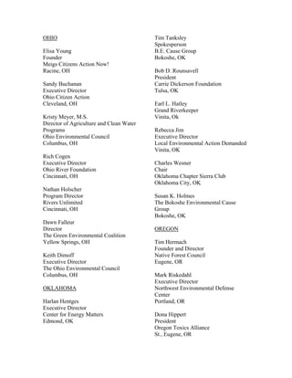 OHIO                                      Tim Tanksley
                                          Spokesperson
Elisa Young                               B.E. Cause Group
Founder                                   Bokoshe, OK
Meigs Citizens Action Now!
Racine, OH                                Bob D. Rounsavell
                                          President
Sandy Buchanan                            Carrie Dickerson Foundation
Executive Director                        Tulsa, OK
Ohio Citizen Action
Cleveland, OH                             Earl L. Hatley
                                          Grand Riverkeeper
Kristy Meyer, M.S.                        Vinita, Ok
Director of Agriculture and Clean Water
Programs                                  Rebecca Jim
Ohio Environmental Council                Executive Director
Columbus, OH                              Local Environmental Action Demanded
                                          Vinita, OK
Rich Cogen
Executive Director                        Charles Wesner
Ohio River Foundation                     Chair
Cincinnati, OH                            Oklahoma Chapter Sierra Club
                                          Oklahoma City, OK
Nathan Holscher
Program Director                          Susan K. Holmes
Rivers Unlimited                          The Bokoshe Environmental Cause
Cincinnati, OH                            Group
                                          Bokoshe, OK
Dawn Falleur
Director                                  OREGON
The Green Environmental Coalition
Yellow Springs, OH                        Tim Hermach
                                          Founder and Director
Keith Dimoff                              Native Forest Council
Executive Director                        Eugene, OR
The Ohio Environmental Council
Columbus, OH                              Mark Riskedahl
                                          Executive Director
OKLAHOMA                                  Northwest Environmental Defense
                                          Center
Harlan Hentges                            Portland, OR
Executive Director
Center for Energy Matters                 Dona Hippert
Edmond, OK                                President
                                          Oregon Toxics Alliance
                                          St., Eugene, OR
 