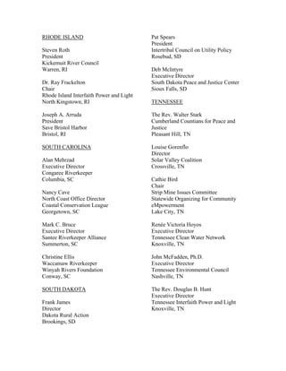 RHODE ISLAND                              Pat Spears
                                          President
Steven Roth                               Intertribal Council on Utility Policy
President                                 Rosebud, SD
Kickemuit River Council
Warren, RI                                Deb McIntyre
                                          Executive Director
Dr. Ray Frackelton                        South Dakota Peace and Justice Center
Chair                                     Sioux Falls, SD
Rhode Island Interfaith Power and Light
North Kingstown, RI                       TENNESSEE

Joseph A. Arruda                          The Rev. Walter Stark
President                                 Cumberland Countians for Peace and
Save Bristol Harbor                       Justice
Bristol, RI                               Pleasant Hill, TN

SOUTH CAROLINA                            Louise Gorenflo
                                          Director
Alan Mehrzad                              Solar Valley Coalition
Executive Director                        Crossville, TN
Congaree Riverkeeper
Columbia, SC                              Cathie Bird
                                          Chair
Nancy Cave                                Strip Mine Issues Committee
North Coast Office Director               Statewide Organizing for Community
Coastal Conservation League               eMpowerment
Georgetown, SC                            Lake City, TN

Mark C. Bruce                             Renée Victoria Hoyos
Executive Director                        Executive Director
Santee Riverkeeper Alliance               Tennessee Clean Water Network
Summerton, SC                             Knoxville, TN

Christine Ellis                           John McFadden, Ph.D.
Waccamaw Riverkeeper                      Executive Director
Winyah Rivers Foundation                  Tennessee Environmental Council
Conway, SC                                Nashville, TN

SOUTH DAKOTA                              The Rev. Douglas B. Hunt
                                          Executive Director
Frank James                               Tennessee Interfaith Power and Light
Director                                  Knoxville, TN
Dakota Rural Action
Brookings, SD
 