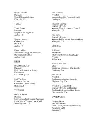 Paloma Galindo                        Sam Swanson
President                             President
United Mountain Defense               Vermont Interfaith Power and Light
Knoxville, TN                         Burlington, VT

TEXAS                                 Elizabeth Courtney
                                      Executive Director
Travis Brown                          Vermont Natural Resources Council
President                             Montpelier, VT
Neighbors for Neighbors
Austin, TX                            Paul Burns
                                      Executive Director
Susana Almanza                        Vermont Public Interest Research Group
Co-Director                           Montpelier, VT
PODER
Austin, TX                            VIRGINIA

Karen Hadden                          Jeff Turner
Sustainable Energy and Economic       Riverkeeper
Development Coalition                 Blackwater Nottoway Riverkeeper
Austin, Texas                         Program
                                      Sedley, VA
UTAH
                                      James A. McGrath
Brian Moench, MD                      Chair
President                             Concerned Citizens of Giles County
Utah Physicians for a Healthy         Pearisburg, VA
Environment
Salt Lake City, UT                    Sam Broach
                                      President
Paul Van Dam                          Southern Appalachian Stewards
Executive Director                    Big Stone Gap, VA
Citizens for Dixie's Future
Hurricane, UT                         Frederick S. Middleton III
                                      Executive Director and President
VERMONT                               Southern Environmental Law Center
                                      Charlottesville, VA
David K. Mears
Director                              WASHINGTON
Environmental and Natural Resources
Law Clinic at Vermont Law School      LeeAnne Beres
South Royalton, VT                    Executive Director
                                      Earth Ministry/Washington Interfaith
                                      Power and Light
                                      Seattle, WA
 