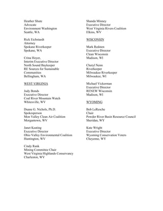Heather Shute                         Shanda Minney
Advocate                              Executive Director
Environment Washington                West Virginia Rivers Coalition
Seattle, WA                           Elkins, WV

Rick Eichstaedt                       WISCONSIN
Attorney
Spokane Riverkeeper                   Mark Redsten
Spokane, WA                           Executive Director
                                      Clean Wisconsin
Crina Hoyer,                          Madison, WI
Interim Executive Director
North Sound Baykeeper                 Cheryl Nenn
RE Sources for Sustainable            Riverkeeper
Communities                           Milwaukee Riverkeeper
Bellingham, WA                        Milwaukee, WI

WEST VIRGINIA                         Michael Vickerman
                                      Executive Director
Judy Bonds                            RENEW Wisconsin
Executive Director                    Madison, WI
Coal River Mountain Watch
Whitesville, WV                       WYOMING

Duane G. Nichols, Ph.D.               Bob LeResche
Spokesperson                          Chair
Mon Valley Clean Air Coalition        Powder River Basin Resource Council
Morgantown, WV                        Sheridan, WY

Janet Keating                         Kate Wright
Executive Director                    Executive Director
Ohio Valley Environmental Coalition   Wyoming Conservation Voters
Huntington, WV                        Cheyenne, WY

Cindy Rank
Mining Committee Chair
West Virginia Highlands Conservancy
Charleston, WV
 
 
 
 
 
 
 
 
 