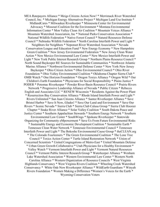 MEA Ratepayers Alliance * Meigs Citizens Action Now! * Merrimack River Watershed
  Council, Inc. * Michigan Energy Alternatives Project * Michigan Land Use Institute *
      MidlandCares * Milwaukee Riverkeeper * Minnesota Center for Environmental
       Advocacy * Missouri Coalition for the Environment * Montana Environmental
   Information Center * Mon Valley Clean Air Coalition * Mountain Voices Alliance *
    Mountain Watershed Association, Inc * National Parks Conservation Association *
    National Wildlife Federation * Native Forest Council * Natural Resources Defense
 Council * Nebraska Wildlife Federation * North Carolina Interfaith Power and Light *
        Neighbors for Neighbors * Neponset River Watershed Association * Nevada
  Conservation League and Education Fund * New Energy Economy * New Hampshire
   Green Coalition * New Jersey Environmental Federation * New Jersey Clean Water
 Action * New Mexico Environmental Law Center * New Mexico Interfaith Power and
Light * New York Public Interest Research Group * Northern Plains Resource Council *
 North Sound Baykeeper RE Sources for Sustainable Communities * Northwest Atlantic
  Marine Alliance * Northwest Environmental Defense Center * New York-New Jersey
       Baykeeper * Ohio Citizen Action * Ohio Environmental Council * Ohio River
 Foundation * Ohio Valley Environmental Coalition * Oklahoma Chapter Sierra Club *
OMB Watch * One Horizon Foundation * Oregon Toxics Alliance * Oregon Wild * Our
   Children's Earth Foundation * Physicians for Social Responsibility * Plains Justice *
PODER * Potomac Riverkeeper * Powder River Basin Resource Council * Prairie Rivers
     Network * Progressive Leadership Alliance of Nevada * Public Citizen * Rebecca
 English and Associates LLC * RENEW Wisconsin * Residents Against the Power Plant
 * Resurrection Bay Conservation Alliance * Rhode Island Interfaith Power and Light *
  Rivers Unlimited * San Juan Citizens Alliance * Santee Riverkeeper Alliance * Save
  Bristol Harbor * Save It Now, Glades! * Save Our Land and Environment * Save Our
Rivers * Scenic Nevada * Sierra Club * Sierra Club Calusa Group * Sierra Club Hoosier
    Chapter * Snake River Alliance * Solar Valley Coalition * South Dakota Peace and
Justice Center * Southern Appalachian Stewards * Southern Energy Network * Southern
       Environmental Law Center * SouthWings * Spokane Riverkeeper * Statewide
 Organizing for Community eMpowerment * Save Us From Future Environmental Risks
     * Sustainable Energy and Economic Development Coalition * Sustainable Earth *
    Tennessee Clean Water Network * Tennessee Environmental Council * Tennessee
Interfaith Power and Light * The Bokoshe Environmental Cause Group * theCLEAN.org
    * The Colorado Fourteeners * The Green Environmental Coalition * The Lone Tree
      Council * Toxics Action Center * Turtle Island Restoration Network * Union of
Concerned Scientists * United Congregations of Metro-East * United Mountain Defense
  * Urban Green Growth Collaborative * Utah Physicians for a Healthy Environment *
    Valley Watch * Vermont Interfaith Power and Light * Vermont Natural Resources
 Council * Vermont Public Interest Research Group * Waterkeeper Alliance * Wenham
   Lake Watershed Association * Western Environmental Law Center * Western North
      Carolina Alliance * Western Organization of Resource Councils * West Virginia
 Highlands Conservancy * West Virginia Rivers Coalition * Wheeling Creek Watershed
Conservancy * White Oak-New Riverkeeper Alliance * WildEarth Guardians * Winyah
   Rivers Foundation * Women Making a Difference *Women’s Voices for the Earth *
                             Wyoming Conservation Voters
 