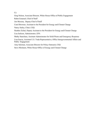 Cc:
Greg Nelson, Associate Director, White House Office of Public Engagement
Rahm Emanuel, Chief of Staff
Jim Messina, Deputy Chief of Staff
Carol Browner, Assistant to the President for Energy and Climate Change
Nancy Sutley, Chair, CEQ
Heather Zichal, Deputy Assistant to the President for Energy and Climate Change
Lisa Jackson, Administrator, EPA
Mathy Stanislaus, Assistant Administrator for Solid Waste and Emergency Response
Lisa Garcia, Assistant U.S. Trade Representative, Office Intergovernmental Affairs and
Public Engagement
Amy Salzman, Associate Director for Policy Outreach, CEQ
Steve Moilanen, White House Office of Energy and Climate Change
 
 