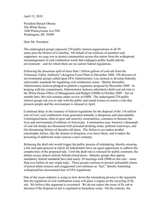 April 15, 2010

President Barack Obama
The White House
1600 Pennsylvania Ave NW
Washington, DC 20500

Dear Mr. President:

The undersigned groups represent 239 public interest organizations in all 50
states plus the District of Columbia. On behalf of our millions of members and
supporters, we urge you to protect communities across this nation from the widespread
mismanagement of coal combustion waste that endangers public health and the
environment – and for which there are no current federal regulations.

Following the disastrous spill of more than 1 billion gallons of coal ash from the
Tennessee Valley Authority’s Kingston Fossil Plant in December 2008, 109 directors of
environmental groups called upon EPA Administrator Lisa Jackson to develop federally
enforceable standards for regulating coal combustion waste. Shortly thereafter,
Administrator Jackson pledged to publish a regulatory proposal by December 2009. In
keeping with her commitment, Administrator Jackson submitted a draft coal ash rule to
the White House Office of Management and Budget (OMB) in October 2009 – but six
months later, this rule remains under review at OMB. The undersigned 239 public
interest groups ask you to side with the public and sound science to ensure a rule that
protects people and the environment is released in April.

Continued delay in the issuance of federal regulations for the disposal of the 136 million
tons of toxic coal combustion waste generated annually is dangerous and unacceptable.
Unmitigated harm, often to poor and minority communities, continues to threaten the
lives and environment of millions of Americans. Communities near America’s thousands
of coal ash dumps are threatened with poisoned drinking water, polluted waterways, and
life-threatening failures of decades-old dams. The failure to act makes another
catastrophic failure, like the disaster in Kingston, ever more likely, and it makes the
poisoning of additional water sources a near certainty.

Releasing the draft rule would trigger the public process of rulemaking, thereby ensuring
a fair and open process in which all stakeholders have an equal opportunity to address the
complexities of the proposed rule. Until the draft rule is released for public comment, the
debate occurs almost entirely behind closed doors. Industry groups that oppose
mandatory federal standards have had nearly 30 meetings with OMB on this rule – more
than ever before on any single topic. These groups continue to present unfounded claims
of power plant closures and exaggerated cost estimates as “fact,” thereby fomenting
widespread but unwarranted fear of EPA regulations.

One of the issues industry is using to slow down the rulemaking process is the argument
that the regulation of coal combustion waste will place a stigma on the recycling of fly
ash. We believe this argument is overstated. We do not expect the reuse of fly ash to
decrease if the disposal of ash is regulated as hazardous waste. On the contrary, the
 