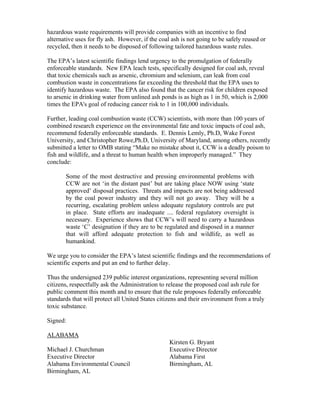 hazardous waste requirements will provide companies with an incentive to find
alternative uses for fly ash. However, if the coal ash is not going to be safely reused or
recycled, then it needs to be disposed of following tailored hazardous waste rules.

The EPA’s latest scientific findings lend urgency to the promulgation of federally
enforceable standards. New EPA leach tests, specifically designed for coal ash, reveal
that toxic chemicals such as arsenic, chromium and selenium, can leak from coal
combustion waste in concentrations far exceeding the threshold that the EPA uses to
identify hazardous waste. The EPA also found that the cancer risk for children exposed
to arsenic in drinking water from unlined ash ponds is as high as 1 in 50, which is 2,000
times the EPA's goal of reducing cancer risk to 1 in 100,000 individuals.

Further, leading coal combustion waste (CCW) scientists, with more than 100 years of
combined research experience on the environmental fate and toxic impacts of coal ash,
recommend federally enforceable standards. E. Dennis Lemly, Ph.D, Wake Forest
University, and Christopher Rowe,Ph.D, University of Maryland, among others, recently
submitted a letter to OMB stating “Make no mistake about it, CCW is a deadly poison to
fish and wildlife, and a threat to human health when improperly managed.” They
conclude:

       Some of the most destructive and pressing environmental problems with
       CCW are not ‘in the distant past’ but are taking place NOW using ‘state
       approved’ disposal practices. Threats and impacts are not being addressed
       by the coal power industry and they will not go away. They will be a
       recurring, escalating problem unless adequate regulatory controls are put
       in place. State efforts are inadequate .... federal regulatory oversight is
       necessary. Experience shows that CCW’s will need to carry a hazardous
       waste ‘C’ designation if they are to be regulated and disposed in a manner
       that will afford adequate protection to fish and wildlife, as well as
       humankind.

We urge you to consider the EPA’s latest scientific findings and the recommendations of
scientific experts and put an end to further delay.

Thus the undersigned 239 public interest organizations, representing several million
citizens, respectfully ask the Administration to release the proposed coal ash rule for
public comment this month and to ensure that the rule proposes federally enforceable
standards that will protect all United States citizens and their environment from a truly
toxic substance.

Signed:

ALABAMA
                                                  Kirsten G. Bryant
Michael J. Churchman                              Executive Director
Executive Director                                Alabama First
Alabama Environmental Council                     Birmingham, AL
Birmingham, AL
 