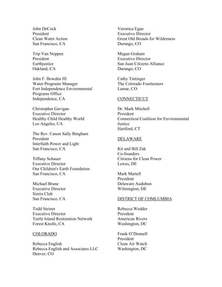 John DeCock                          Veronica Egan
President                            Executive Director
Clean Water Action                   Great Old Broads for Wilderness
San Francisco, CA                    Durango, CO

Trip Van Noppen                      Megan Graham
President                            Executive Director
Earthjustice                         San Juan Citizens Alliance
Oakland, CA                          Durango, CO

John F. Bowden III                   Cathy Tintinger
Water Programs Manager               The Colorado Fourteeners
Fort Independence Environmental      Lamar, CO
Programs Office
Independence, CA                     CONNECTICUT

Christopher Gavigan                  Dr. Mark Mitchell
Executive Director                   President
Healthy Child Healthy World          Connecticut Coalition for Environmental
Los Angeles, CA                      Justice
                                     Hartford, CT
The Rev. Canon Sally Bingham
President                            DELAWARE
Interfaith Power and Light
San Francisco, CA                    Kit and Bill Zak
                                     Co-founders
Tiffany Schauer                      Citizens for Clean Power
Executive Director                   Lewes, DE
Our Children's Earth Foundation
San Francisco, CA                    Mark Martell
                                     President
Michael Brune                        Delaware Audubon
Executive Director                   Wilmington, DE
Sierra Club
San Francisco, CA                    DISTRICT OF COMLUMBIA

Todd Steiner                         Rebecca Wodder
Executive Director                   President
Turtle Island Restoration Network    American Rivers
Forest Knolls, CA                    Washington, DC

COLORADO                             Frank O’Donnell
                                     President
Rebecca English                      Clean Air Watch
Rebecca English and Associates LLC   Washington, DC
Denver, CO
 