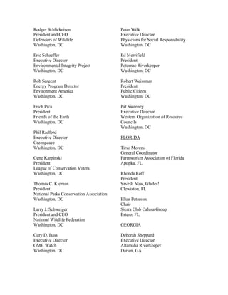 Rodger Schlickeisen                       Peter Wilk
President and CEO                         Executive Director
Defenders of Wildlife                     Physicians for Social Responsibility
Washington, DC                            Washington, DC

Eric Schaeffer                            Ed Merrifield
Executive Director                        President
Environmental Integrity Project           Potomac Riverkeeper
Washington, DC                            Washington, DC

Rob Sargent                               Robert Weissman
Energy Program Director                   President
Environment America                       Public Citizen
Washington, DC                            Washington, DC

Erich Pica                                Pat Sweeney
President                                 Executive Director
Friends of the Earth                      Western Organization of Resource
Washington, DC                            Councils
                                          Washington, DC
Phil Radford
Executive Director                        FLORIDA
Greenpeace
Washington, DC                            Tirso Moreno
                                          General Coordinator
Gene Karpinski                            Farmworker Association of Florida
President                                 Apopka, FL
League of Conservation Voters
Washington, DC                            Rhonda Roff
                                          President
Thomas C. Kiernan                         Save It Now, Glades!
President                                 Clewiston, FL
National Parks Conservation Association
Washington, DC                            Ellen Peterson
                                          Chair
Larry J. Schweiger                        Sierra Club Calusa Group
President and CEO                         Estero, FL
National Wildlife Federation
Washington, DC                            GEORGIA

Gary D. Bass                              Deborah Sheppard
Executive Director                        Executive Director
OMB Watch                                 Altamaha Riverkeeper
Washington, DC                            Darien, GA
 