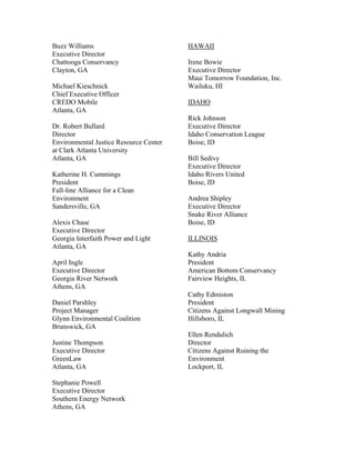 Buzz Williams                           HAWAII
Executive Director
Chattooga Conservancy                   Irene Bowie
Clayton, GA                             Executive Director
                                        Maui Tomorrow Foundation, Inc.
Michael Kieschnick                      Wailuku, HI
Chief Executive Officer
CREDO Mobile                            IDAHO
Atlanta, GA
                                        Rick Johnson
Dr. Robert Bullard                      Executive Director
Director                                Idaho Conservation League
Environmental Justice Resource Center   Boise, ID
at Clark Atlanta University
Atlanta, GA                             Bill Sedivy
                                        Executive Director
Katherine H. Cummings                   Idaho Rivers United
President                               Boise, ID
Fall-line Alliance for a Clean
Environment                             Andrea Shipley
Sandersville, GA                        Executive Director
                                        Snake River Alliance
Alexis Chase                            Boise, ID
Executive Director
Georgia Interfaith Power and Light      ILLINOIS
Atlanta, GA
                                        Kathy Andria
April Ingle                             President
Executive Director                      American Bottom Conservancy
Georgia River Network                   Fairview Heights, IL
Athens, GA
                                        Cathy Edmiston
Daniel Parshley                         President
Project Manager                         Citizens Against Longwall Mining
Glynn Environmental Coalition           Hillsboro, IL
Brunswick, GA
                                        Ellen Rendulich
Justine Thompson                        Director
Executive Director                      Citizens Against Ruining the
GreenLaw                                Environment
Atlanta, GA                             Lockport, IL

Stephanie Powell
Executive Director
Southern Energy Network
Athens, GA
 