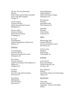 The Rev. Dr. Clare Butterfield               David Maidenberg
Director                                     Chapter Director
Faith in Place and the Illinois Interfaith   Sierra Club Hoosier Chapter
Power and Light Campaign                     Indianapolis, IN
Chicago, IL
                                             Steve Bonney
Charles Jackson                              President
Executive Director                           Sustainable Earth
Illinois Environmental Council               West Lafayette, IN
Springfield, IL
                                             John Blair
Glynnis Collins                              President
Executive Director                           Valley Watch
Prairie Rivers Network                       Evansville, IN
Champaign, IL
                                             IOWA
Ken Aud
Lead Organizer                               Marian Riggs Gelb
United Congregations of Metro-East           Executive Director
Madison, IL                                  Iowa Environmental Council
                                             Des Moines, IA
INDIANA
                                             Carrie La Seur
Jesse Kharbanda                              President
Executive Director                           Plains Justice
Hoosier Environmental Council                Cedar Rapids, IA
Indianapolis, IN
                                             KANSAS
Kim Ferraro
Executive Director                           Laura Calwell
Legal Environmental Aid Foundation of        Kansas Riverkeeper
Indiana, Inc.                                Friends of the Kaw, Inc.
Valparaiso, IN                               Lawrence, KS

Val West                                     Scott Allegrucci
President                                    Director
Save Our Land and Environment                Great Plains Alliance for Clean Energy
Mt Vernon, IN                                Topeka, KS

Don Mottley                                  KENTUCKY
Spokesperson
Save Our Rivers                              Casey Sterr
Boonville, IN                                Executive Director
                                             Appalachia - Science in the Public
                                             Interest
 