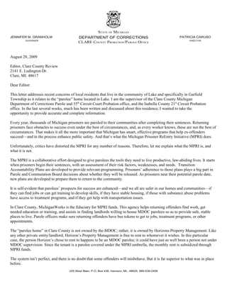 STATE OF MICHIGAN
JENNIFER M. GRANHOLM                       DEPARTMENT OF CORRECTIONS                                      PATRICIA CARUSO
         GOVERNOR
                                           CLARE COUNTY PROBATION/PAROLE OFFICE                                  DIRECTOR




August 28, 2009

Editor, Clare County Review
2141 E. Ludington Dr.
Clare, MI. 48617

Dear Editor:

This letter addresses recent concerns of local residents that live in the community of Lake and specifically in Garfield
Township as it relates to the “parolee” home located in Lake. I am the supervisor of the Clare County Michigan
Department of Corrections Parole and 55th Circuit Court Probation office, and the Isabella County 21st Circuit Probation
office. In the last several weeks, much has been written and discussed about this residence; I wanted to take the
opportunity to provide accurate and complete information.

Every year, thousands of Michigan prisoners are paroled to their communities after completing their sentences. Returning
prisoners face obstacles to success even under the best of circumstances, and, as every worker knows, these are not the best of
circumstances. That makes it all the more important that Michigan has smart, effective programs that help ex-offenders
succeed—and in the process enhance public safety. And that’s what the Michigan Prisoner ReEntry Initiative (MPRI) does.

Unfortunately, critics have distorted the MPRI for any number of reasons. Therefore, let me explain what the MPRI is, and
what it is not.

The MPRI is a collaborative effort designed to give parolees the tools they need to live productive, law-abiding lives. It starts
when prisoners begin their sentences, with an assessment of their risk factors, weaknesses, and needs. Transition
Accountability Plans are developed to provide relevant programming. Prisoners’ adherence to those plans plays a big part in
Parole and Commutation Board decisions about whether they will be released. As prisoners near their potential parole date,
new plans are developed to prepare them to return to the community.

It is self-evident that parolees’ prospects for success are enhanced—and we all are safer in our homes and communities—if
they can find jobs or can get training to develop skills, if they have stable housing, if those with substance abuse problems
have access to treatment programs, and if they get help with transportation issues.

In Clare County, MichiganWorks is the fiduciary for MPRI funds. This agency helps returning offenders find work, get
needed education or training, and assists in finding landlords willing to house MDOC parolees so as to provide safe, stable
places to live. Parole officers make sure returning offenders have bus tokens to get to jobs, treatment programs, or other
appointments.

The “parolee home” in Clare County is not owned by the MDOC; rather, it is owned by Horizons Property Management. Like
any other private entity/landlord, Horizon’s Property Management is free to rent to whomever it wishes. In this particular
case, the person Horizon’s chose to rent to happens to be an MDOC parolee; it could have just as well been a person not under
MDOC supervision. Since the tenant is a parolee covered under the MPRI umbrella, the monthly rent is subsidized through
MPRI funds.

The system isn’t perfect, and there is no doubt that some offenders will misbehave. But it is far superior to what was in place
before.
                                     225 West Main, P.O. Box 438, Harrison, MI., 48625, 989-539-2458
 