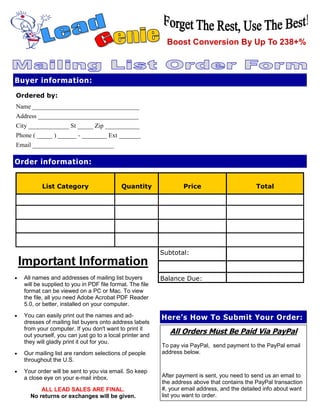 Boost Conversion By Up To 238+%



Buyer information:

Ordered by:
Name __________________________________
Address ________________________________
City _____________ St _____ Zip ___________
Phone ( _____ ) ______ - ________ Ext _______
Email __________________________

Order information:


           List Category                    Quantity               Price                       Total




                                                           Subtotal:
    Important Information
•   All names and addresses of mailing list buyers         Balance Due:
    will be supplied to you in PDF file format. The file
    format can be viewed on a PC or Mac. To view
    the file, all you need Adobe Acrobat PDF Reader
    5.0, or better, installed on your computer.
•   You can easily print out the names and ad-             Here’s How To Submit Your Order:
    dresses of mailing list buyers onto address labels
    from your computer. If you don't want to print it
    out yourself, you can just go to a local printer and
                                                              All Orders Must Be Paid Via PayPal
    they will gladly print it out for you.
                                                           To pay via PayPal, send payment to the PayPal email
•   Our mailing list are random selections of people       address below.
    throughout the U.S.
•   Your order will be sent to you via email. So keep            jdssher1989@yahoo.com
                                                           After payment is sent, you need to send us an email to
    a close eye on your e-mail inbox.
                                                           the address above that contains the PayPal transaction
          ALL LEAD SALES ARE FINAL.                        #, your email address, and the detailed info about want
      No returns or exchanges will be given.               list you want to order.
 