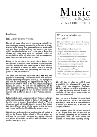 Musicin St. John’s
VIENNA CHOIR TOUR
Dear Parents,
RE: Choir Tour to Vienna
First of all, please allow me to express my gratitude for
your continued support towards the performing arts pro-
gramme at St. John’s. Our successes in recent years could
not have been possible without your support, and your
child’s participation in last year’s choir tour to Rome has
allowed the Music department to continually strive for
greater heights, whilst allowing your child the opportuni-
ties to broaden their performing horizons.
Riding on the success of last year’s trip to Rome, I am
very pleased to announce that I shall be putting together
our third annual choir tour to take place in February next
year. We shall be travelling to Vienna this year, making
this the second music and performing arts tour by St.
John’s to take place overseas.
The choir tour will take place from 24-27 Feb 2015 and
pupils will be enjoying a varied itinerary of both perform-
ing and sightseeing throughout their stay. The highlight of
this tour will undoubtedly the opportunity to sing at St.
Stephen’s Cathedral, which is the most important religious
building in Vienna. We will have to opportunity to do
some outreach work by performing at a residential home
in Vienna, where pupils will have the chance to meet and
interact with a different aspect of the Viennese commu-
nity.
Following last year’s programme of carrying out exchange
visits with international schools in Rome, I will also be tak-
ing the choir to another international school in Vienna
where our pupils will be able to meet peers of their similar
age from different parts of the world, getting to know
new people and forging friendships for years to come.
Guided tours and excursions around the city will include a
visit to the Spanish Riding School in Vienna, where we
will have the opportunity to attend an eventing rehearsal
and witness a Renaissance tradition, which has been prac-
tised for nearly 450 years.
What is included in the
tour price?
The comprehensive tour price will include
the following throughout our entire stay in
Vienna:
- Return flights on British Airways
- Airport transfers to and from Heathrow
- Fully comprehensive insurance cover
- A full-board provision, including lunches
- 3-course evening meals on two evenings
- Accommodation at a top class Hilton hotel
- Twin share room arrangements only
- A tour manager throughout our stay
- All coach transfers in Vienna
- Guided excursions and sightseeing activities
- All booking fees for performance venues
We will also be taken on guided tours
around the city, all organised by our spe-
cialist Music tour organisers, OneStage.
Whilst in Vienna, we will be embarking on
an varied performing schedule in order to
maximise all our given opportunities to
sing for the community.
Our concert at St. Stephen’s Cathedral will
be fully promoted, and you are more than
welcome to come and watch us perform in
Vienna if you would like, as was the case
last year in Rome.
The proposed quote for the tour this year
is £915.00 per pupil, with the final cost to
be lowered depending on the number of
participants from the choir. Please see
overleaf for more details regarding pricing.
 