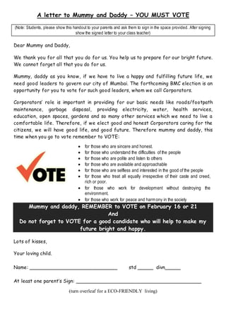 A letter to Mummy and Daddy – YOU MUST VOTE
(Note: Students, please show this handout to your parents and ask them to sign in the space provided. After signing
show the signed letter to your class teacher)
Dear Mummy and Daddy,
We thank you for all that you do for us. You help us to prepare for our bright future.
We cannot forget all that you do for us.
Mummy, daddy as you know, if we have to live a happy and fulfilling future life, we
need good leaders to govern our city of Mumbai. The forthcoming BMC election is an
opportunity for you to vote for such good leaders, whom we call Corporators.
Corporators’ role is important in providing for our basic needs like roads/footpath
maintenance, garbage disposal, providing electricity, water, health services,
education, open spaces, gardens and so many other services which we need to live a
comfortable life. Therefore, if we elect good and honest Corporators caring for the
citizens, we will have good life, and good future. Therefore mummy and daddy, this
time when you go to vote remember to VOTE:
 for those who are sincere and honest.
 for those who understand the difficulties of the people
 for those who are polite and listen to others
 for those who are available and approachable
 for those who are selfless and interested in the good of the people
 for those who treat all equally irrespective of their caste and creed,
rich or poor.
 for those who work for development without destroying the
environment.
 for those who work for peace and harmony in the society
Mummy and daddy, REMEMBER to VOTE on February 16 or 21
And
Do not forget to VOTE for a good candidate who will help to make my
future bright and happy.
Lots of kisses,
Your loving child.
Name: ____________________________ std _____ divn_____
At least one parent’s Sign: ________________________________________
(turn overleaf for a ECO-FRIENDLY living)
 